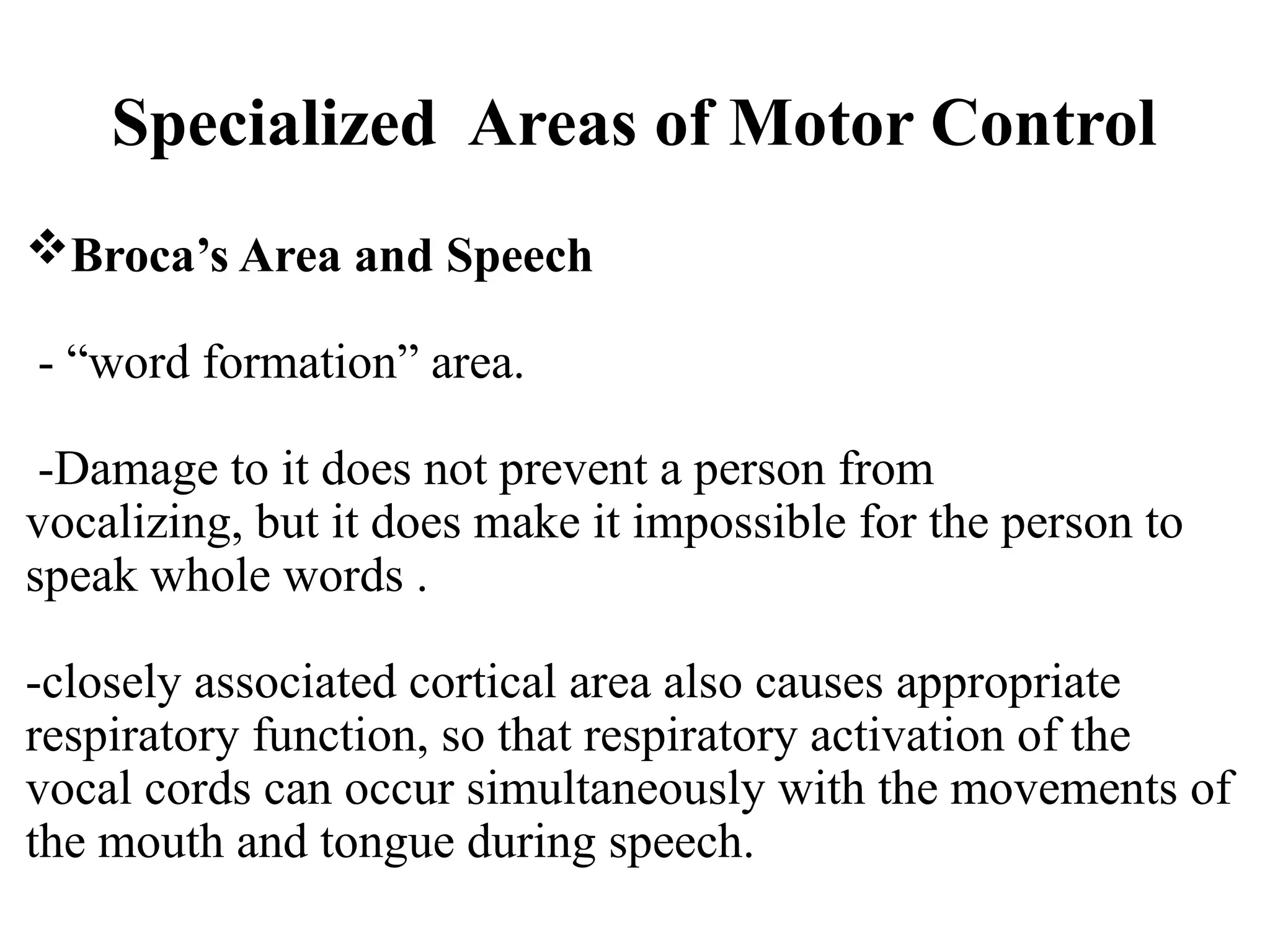 Specialized Areas of Motor Control
Broca’s Area and Speech
- “word formation” area.
-Damage to it does not prevent a person from
vocalizing, but it does make it impossible for the person to
speak whole words .
-closely associated cortical area also causes appropriate
respiratory function, so that respiratory activation of the
vocal cords can occur simultaneously with the movements of
the mouth and tongue during speech.
 