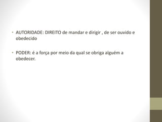 • AUTORIDADE: DIREITO de mandar e dirigir , de ser ouvido e
obedecido
• PODER: é a força por meio da qual se obriga alguém a
obedecer.
 