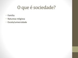 O que é sociedade?
• Família
• Natureza religiosa
• Escola/universidade
 