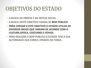 OBJETIVOS DO ESTADO
• A BUSCA DA ORDEM E DA DEFESA SOCIAL
• A BUSCA DESTE OBJETIVO CHAMA-SE BEM PÚBLICO
• PARA CHEGAR A ESTE OBJETIVO O ESTADO UTILIZA DE
DIVERSOS MEIOS QUE VARIAM DE ACORDO COM A
CULTURA,EPOCA, COSTUMES E POVOS.
• PARA REALIZAR O BEM PÚBLICO O ESTADO TEM A SUA
AUTORIDADE QUE EXERCE ATRAVÉS DA FORÇA.
 