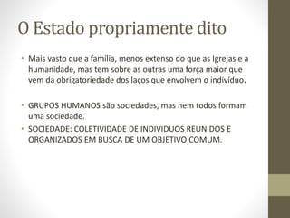O Estado propriamente dito
• Mais vasto que a família, menos extenso do que as Igrejas e a
humanidade, mas tem sobre as outras uma força maior que
vem da obrigatoriedade dos laços que envolvem o indivíduo.
• GRUPOS HUMANOS são sociedades, mas nem todos formam
uma sociedade.
• SOCIEDADE: COLETIVIDADE DE INDIVIDUOS REUNIDOS E
ORGANIZADOS EM BUSCA DE UM OBJETIVO COMUM.
 