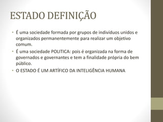 ESTADO DEFINIÇÃO
• É uma sociedade formada por grupos de indivíduos unidos e
organizados permanentemente para realizar um objetivo
comum.
• É uma sociedade POLITICA: pois é organizada na forma de
governados e governantes e tem a finalidade própria do bem
público.
• O ESTADO É UM ARTÍFICO DA INTELIGÊNCIA HUMANA
 