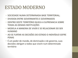 ESTADO MODERNO
• SOCIEDADE NUMA DETERMINADA BASE TERRITORIAL;
• DIVIDIDA ENTRE GOVERNANTES E GOVERNADOS
• DENTRO DESTE TERRITÓRIO BUSCA A SUPREMACIA SOBRE
TODAS AS DEMAIS INSTITUIÇÕES
• MODELA A MANEIRA DE VIVER E SE RELACIONAR DO SER
HUMANO
• AO SE FURTAR AS DECISÕES DO ESTADO O INDIVÍDUO SOFRE
PENAS
• É um poder de mando, de dominação e de governo, suas
decisões obrigam a todos que vivem num determinado
território
 