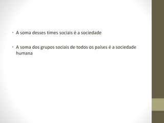 • A soma desses times sociais é a sociedade
• A soma dos grupos sociais de todos os países é a sociedade
humana
 