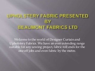 Welcome to the world of Designer Curtain and
Upholstery Fabrics. We have an ever extending range
suitable for any sewing project, fabric roll ends for the
one off jobs and even fabric by the metre.
 