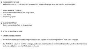  THROMBOCYTOPENIA
• Molecular mimicry – cross reactivity between NS1 antigen of dengue virus and platelet surface protein
 HEMORRHAGIC TENDENCY
• Mild disseminated intravascular coagulation
• Liver injury
• Thrombocytopenia
 CNS INVOLVEMENT
• Direct neurotropic effect of dengue virus
 SEVER DENGUE INFECTION
 ENHANCING ANTIBODIES
• Residual antibodies produced during 1st infection are capable of neutralizing infection from same serotype
• But if infection occurs by another serotype , as there is no antibodies to neutralize this serotype, instead it will enhance
antibody production and manifest as sever disease
 