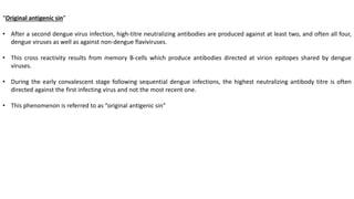 “Original antigenic sin”
• After a second dengue virus infection, high-titre neutralizing antibodies are produced against at least two, and often all four,
dengue viruses as well as against non-dengue flaviviruses.
• This cross reactivity results from memory B-cells which produce antibodies directed at virion epitopes shared by dengue
viruses.
• During the early convalescent stage following sequential dengue infections, the highest neutralizing antibody titre is often
directed against the first infecting virus and not the most recent one.
• This phenomenon is referred to as “original antigenic sin”
 