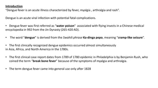 Introduction
“Dengue fever is an acute illness characterized by fever, myalgia , arthralgia and rash”.
Dengue is an acute viral infection with potential fatal complications.
• Dengue fever was first referred as “water poison” associated with flying insects in a Chinese medical
encyclopedia in 992 from the Jin Dynasty (265-420 AD).
• The word “dengue” is derived from the Swahili phrase Ka-dinga pepo, meaning “cramp-like seizure”.
• The first clinically recognized dengue epidemics occurred almost simultaneously
in Asia, Africa, and North America in the 1780s.
• The first clinical case report dates from 1789 of 1780 epidemic in Philadelphia is by Benjamin Rush, who
coined the term “break bone fever” because of the symptoms of myalgia and arthralgia.
• The term dengue fever came into general use only after 1828
 