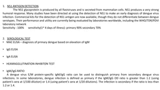 1. NS1 ANTIGEN DETECTION
The NS1 glycoprotein is produced by all flaviviruses and is secreted from mammalian cells. NS1 produces a very strong
humoral response. Many studies have been directed at using the detection of NS1 to make an early diagnosis of dengue virus
infection. Commercial kits for the detection of NS1 antigen are now available, though they do not differentiate between dengue
serotypes. Their performance and utility are currently being evaluated by laboratories worldwide, including the WHO/TDR/PDVI
laboratory network
Sensitivity : 100% sensitivity(1st 4 days of illness): primary 90% secondary 70%
2. SEROLOGICAL TEST
• MAC ELISA – diagnosis of primary dengue based on elevation of IgM
• IgG ELISA
• IgA ELISA
• HEAMAGGLUTINATION INHIBITON TEST
• IgM/IgG RATIO
A dengue virus E/M protein-specific IgM/IgG ratio can be used to distinguish primary from secondary dengue virus
infections. In some laboratories, dengue infection is defined as primary if the IgM/IgG OD ratio is greater than 1.2 (using
patient’s sera at 1/100 dilution) or 1.4 (using patient’s sera at 1/20 dilutions). The infection is secondary if the ratio is less than
1.2 or 1.4.
 