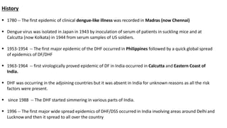 History
 1780 -- The first epidemic of clinical dengue-like illness was recorded in Madras (now Chennai)
 Dengue virus was isolated in Japan in 1943 by inoculation of serum of patients in suckling mice and at
Calcutta (now Kolkata) in 1944 from serum samples of US soldiers.
 1953-1954 -- The first major epidemic of the DHF occurred in Philippines followed by a quick global spread
of epidemics of DF/DHF
 1963-1964 -- first virologically proved epidemic of DF in India occurred in Calcutta and Eastern Coast of
India.
 DHF was occurring in the adjoining countries but it was absent in India for unknown reasons as all the risk
factors were present.
 since 1988 -- The DHF started simmering in various parts of India.
 1996 -- The first major wide spread epidemics of DHF/DSS occurred in India involving areas around Delhiand
Lucknowand then it spread to all over the country
 
