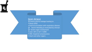 Sever dengue
 Severe plasma leakage leading to:
• Shock (DSS)
• Fluid accumulation with respiratory distress
 Severe bleeding as evaluated by clinician
 Severe organ involvement
• Liver: AST or ALT >=1000
• CNS: Impaired consciousness
• Heart and other organs
 