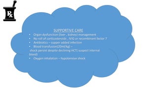 SUPPORTIVE CARE
• Organ dysfunction (liver , kidney) management
• No roll of corticosteroids , IVIG or recombinant factor 7
• Antibiotics – supper added infection
• Blood transfusion(20ml/kg) –
shock persist despite declining HCT( suspect internal
bleed)
• Oxygen inhalation – hypotensive shock
 