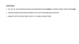 MONITORING
• HR , RR , BP , PULSE PRESSURE SHOULD BE MONITORED EVERY 30 MIN TILL PATIENT STABLE THERE AFTER 2-4HR
• CENTRAL VENOUS PRESSURE AND URINE OUT PUT WITH AN INDWELLING CATHETER
• ABSOULT PLETELET COUNT ONCE A DAY TILL IT SHOWS A RISING TREND
 