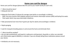 Home care card for dengue
Home care card for dengue (please take this card to your health facility for each visit)
 What should be done?
• Adequate bed rest
• Adequate fluid intake (>5 glasses for average-sized adults or accordingly in children)
- Milk, fruit juice (caution with diabetes patient) and isotonic electrolyte solution (ORS) and barley/rice water.
- Plain water alone may cause electrolyte imbalance.
• Take paracetamol (not more than 4 grams per day for adults and accordingly in children)
• Tepid sponging
• Look for mosquito breeding places in and around the home and eliminate them
 What should be avoided?
• Do not take acetylsalicylic acid (aspirin), mefenemic acid (ponstan), ibuprofen or other non-steroidal
anti-inflammatory agents (NSAIDs), or steroids. If you are already taking these medications please consult
your doctor.
• Antibiotics are not necessary.
 