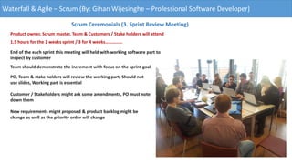 Waterfall & Agile – Scrum (By: Gihan Wijesinghe – Professional Software Developer)
Scrum Ceremonials (3. Sprint Review Meeting)
Product owner, Scrum master, Team & Customers / Stake holders will attend
1.5 hours for the 2 weeks sprint / 3 for 4 weeks……………
End of the each sprint this meeting will held with working software part to
inspect by customer
Team should demonstrate the increment with focus on the sprint goal
PO, Team & stake holders will review the working part, Should not
use slides, Working part is essential
Customer / Stakeholders might ask some amendments, PO must note
down them
New requirements might proposed & product backlog might be
change as well as the priority order will change
 