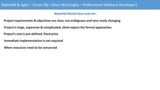 Waterfall & Agile – Scrum (By: Gihan Wijesinghe – Professional Software Developer)
Waterfall Model best suite for:
Project requirements & objectives are clear, not ambiguous and very rarely changing
Project is large, expensive & complicated, client expect the formal approaches
Project’s cost is pre-defined, fixed-price
Immediate implementation is not required
When resources need to be conserved
 