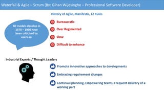 Waterfall & Agile – Scrum (By: Gihan Wijesinghe – Professional Software Developer)
History of Agile, Manifesto, 12 Rules
Bureaucratic
Over Regimented
Slow
Difficult to enhance
SD models develop in
1970 – 1990 have
been criticized by
users as:
Industrial Experts / Thought Leaders
Promote innovative approaches to developments
Embracing requirement changes
Continual planning, Empowering teams, Frequent delivery of a
working part
 