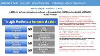 Waterfall & Agile – Scrum (By: Gihan Wijesinghe – Professional Software Developer)
History of Agile, Manifesto, 12 Rules
In 2001, 17 Software consultants gathered to Snowbird, Utah (USA) & defined AGILE SOFTWARE
DEVELOPMENT
Our highest priority is to satisfy the customer through early and
continuous delivery of valuable software
Welcome changing requirements, even late in development. Agile
processes harness change for the customer's competitive advantage.
Deliver working software frequently, from a couple of weeks to a couple of
months, with a preference to the shorter timescale.
Business people and developers must work together daily throughout the
project.
Build projects around motivated individuals. Give them the environment and support
they need, and trust them to get the job done.
The most efficient and effective method of conveying information to and within a
development team is face-to-face conversation
Working software is the primary measure of progress
Agile processes promote sustainable development. The sponsors, developers, and
users should be able to maintain a constant pace indefinitely
Continuous attention to technical excellence and good design enhances agility
Simplicity — the art of maximizing the amount of work not done — is essential
The best architectures, requirements, and designs emerge from self-organizing
teams.
At regular intervals, the team reflects on how to become more effective, then tunes
and adjusts its behavior accordingly
 