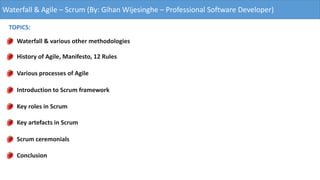 Waterfall & Agile – Scrum (By: Gihan Wijesinghe – Professional Software Developer)
TOPICS:
Waterfall & various other methodologies
History of Agile, Manifesto, 12 Rules
Various processes of Agile
Introduction to Scrum framework
Key roles in Scrum
Key artefacts in Scrum
Scrum ceremonials
Conclusion
 