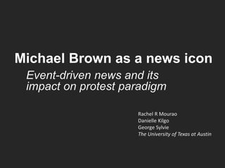 Michael Brown as a news icon
Event-driven news and its
impact on protest paradigm
Rachel R Mourao
Danielle Kilgo
George Sylvie
The University of Texas at Austin
 
