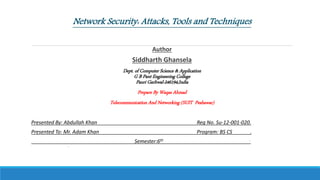 Network Security: Attacks, Tools and Techniques
Author
Siddharth Ghansela
Dept. of Computer Science & Application
G B Pant Engineering College
Pauri Garhwal-246194,India
Prepare By Waqas Ahmad
Telecommunication And Networking (SUIT Peshawar)
Presented By: Abdullah Khan Reg No. Su-12-001-020.
Presented To: Mr. Adam Khan Program: BS CS .
Semester:6th .
◦
 