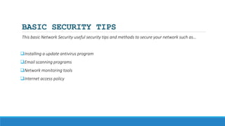 BASIC SECURITY TIPS
This basic Network Security useful security tips and methods to secure your network such as…
Installing a update antivirus program
Email scanning programs
Network monitoring tools
Internet access policy
 