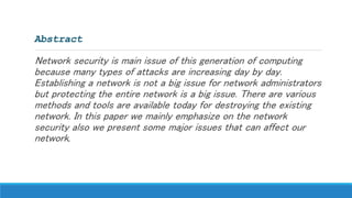 Abstract
Network security is main issue of this generation of computing
because many types of attacks are increasing day by day.
Establishing a network is not a big issue for network administrators
but protecting the entire network is a big issue. There are various
methods and tools are available today for destroying the existing
network. In this paper we mainly emphasize on the network
security also we present some major issues that can affect our
network.
 