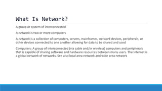 What Is Network?
A group or system of interconnected
A network is two or more computers
A network is a collection of computers, servers, mainframes, network devices, peripherals, or
other devices connected to one another allowing for data to be shared and used
Computers: A group of interconnected (via cable and/or wireless) computers and peripherals
that is capable of sharing software and hardware resources between many users. The Internet is
a global network of networks. See also local area network and wide area network
 