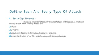 Define Each And Every Type Of Attack
A. Security Threats:
There are a number of security threats that can be the cause of a network
security attack. Main security threats are:
viruses
spywares
unauthorized access to the network resources and data
accidental deletion of the files and the uncontrolled internet access.
 
