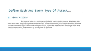 Define Each And Every Type Of Attack……
B. Virus Attack:
A computer virus is a small program or an executable code that when executed
and replicated, perform different unwanted and harmful functions for a computer and a network.
Viruses can destroy your hard disks and processors, consume memory at a very large scale and
destroy the overall performance of a computer or network
 