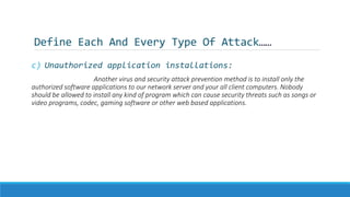 Define Each And Every Type Of Attack……
c) Unauthorized application installations:
Another virus and security attack prevention method is to install only the
authorized software applications to our network server and your all client computers. Nobody
should be allowed to install any kind of program which can cause security threats such as songs or
video programs, codec, gaming software or other web based applications.
 