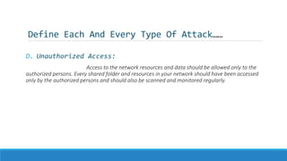 Define Each And Every Type Of Attack……
D. Unauthorized Access:
Access to the network resources and data should be allowed only to the
authorized persons. Every shared folder and resources in your network should have been accessed
only by the authorized persons and should also be scanned and monitored regularly.
 