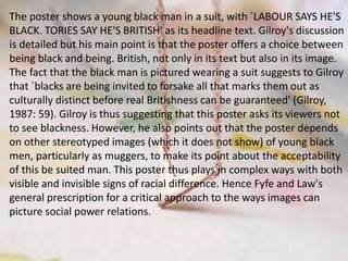 The poster shows a young black man in a suit, with `LABOUR SAYS HE'S
BLACK. TORIES SAY HE'S BRITISH' as its headline text. Gilroy's discussion
is detailed but his main point is that the poster offers a choice between
being black and being. British, not only in its text but also in its image.
The fact that the black man is pictured wearing a suit suggests to Gilroy
that `blacks are being invited to forsake all that marks them out as
culturally distinct before real Britishness can be guaranteed' (Gilroy,
1987: 59). Gilroy is thus suggesting that this poster asks its viewers not
to see blackness. However, he also points out that the poster depends
on other stereotyped images (which it does not show) of young black
men, particularly as muggers, to make its point about the acceptability
of this be suited man. This poster thus plays in complex ways with both
visible and invisible signs of racial difference. Hence Fyfe and Law's
general prescription for a critical approach to the ways images can
picture social power relations.
 