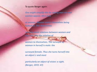 To quote Berger again:
One might simplify this by saying:men act and
women appear. Men look
at women. Women watch themselves being
looked at. This determines
not only most relations between women and
men but also the relation of
women to themselves. The surveyor of
woman in herself is male: the
surveyed female. Thus she turns herself into
an object ± and most
particularly an object of vision: a sight.
(Berger, 1972: 47)
 