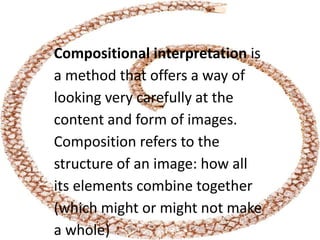 Compositional interpretation is
a method that offers a way of
looking very carefully at the
content and form of images.
Composition refers to the
structure of an image: how all
its elements combine together
(which might or might not make
a whole)
 