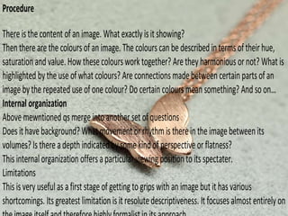 Procedure
Thereisthecontent of an image. Whatexactlyisit showing?
Thentherearethecoloursofanimage. The colourscanbedescribed intermsoftheirhue,
saturationand value.Howthesecoloursworktogether? Aretheyharmoniousornot? Whatis
highlighted bytheuseofwhat colours? Are connectionsmadebetweencertainpartsofan
imagebytherepeateduseofonecolour? Do certain coloursmean something? And so on…
Internal organization
Above mewntioned qsmergeintoanotherset ofquestions
Doesithavebackground? Whatmovementorrhythmisthereintheimagebetween its
volumes? Isthereadepth indicatedbysomekindofperspectiveorflatness?
Thisinternalorganization offersaparticularviewingpositionto itsspectater.
Limitations
Thisisveryusefulasafirst stageof gettingto gripswith an imagebutithasvarious
shortcomings. Itsgreatest limitation isitresolutedescriptiveness. Itfocuses almostentirelyon
 