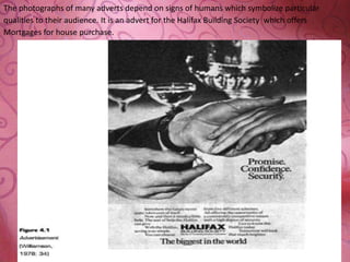 The photographs of many adverts depend on signs of humans which symbolize particular
qualities to their audience. It is an advert for the Halifax Building Society which offers
Mortgages for house purchase.
 