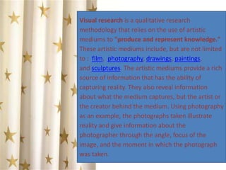 Visual research is a qualitative research
methodology that relies on the use of artistic
mediums to "produce and represent knowledge."
These artistic mediums include, but are not limited
to : film, photography, drawings, paintings,
and sculptures. The artistic mediums provide a rich
source of information that has the ability of
capturing reality. They also reveal information
about what the medium captures, but the artist or
the creator behind the medium. Using photography
as an example, the photographs taken illustrate
reality and give information about the
photographer through the angle, focus of the
image, and the moment in which the photograph
was taken.
 