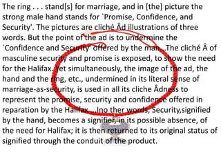 The ring . . . stand[s] for marriage, and in [the] picture the
strong male hand stands for `Promise, Confidence, and
Security'. The pictures are cliché Âd illustrations of three
words. But the point of the ad is to undermine the
`Confidence and Security' offered by the man...The cliché Â of
masculine security and promise is exposed, to show the need
for the Halifax. Yet simultaneously, the image of the ad, the
hand and the ring, etc., undermined in its literal sense of
marriage-as-security, is used in all its cliche Âdness to
represent the promise, security and confidence offered in
reparation by the Halifax ...Ino ther words, Security,signified
by the hand, becomes a signifier, in its possible absence, of
the need for Halifax; it is then returned to its original status of
signified through the conduit of the product.
 