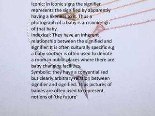Iconic: in iconic signs the signifier
represents the signified by apparently
having a likeness to it. Thus a
photograph of a baby is an iconic sign
of that baby.
Indexical: They have an inherent
relationship between the signified and
signifier. It is often culturally specific e.g
a baby soother is often used to denote
a room in public places where there are
baby changing facilities.
Symbolic: they have a conventialised
but clearly arbitrary relation between
signifier and signified. Thus pictures of
babies are often used to represent
notions of ‘the future’
 