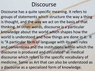 Discourse
Discourse has a quite specific meaning. It refers to
groups of statements which structure the way a thing
is thought, and the way we act on the basis of that
thinking. In other words, discourse is a particular
knowledge about the world which shapes how the
world is understood and how things are done in it. It
is “A particular form of language with its own rules
and conventions and the institutions within which the
discourse is produced and circulated” as medical
discourse which refers to the specific vocabulary of
medicine. Same as Art that can also be understood as
a discourse as a specialized form of knowledge.
 