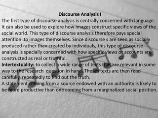Discourse Analysis I
The first type of discourse analysis is centrally concerned with language.
It can also be used to explore how images construct specific views of the
social world. This type of discourse analysis therefore pays special
attention to images themselves. Since discourse s are seen as socially
produced rather than created by individuals, this type of discourse
analysis is specially concerned with how specific views or accounts are
constructed as real or truthful.
Intertextuality: to collect a wide range of texts that are relevant in some
way to the research question in hand. Theses texts are then read
carefully, repeatedly to find out the truth.
A statement coming from a source endowed with an authority is likely to
be more productive than one coming from a marginalized social position.
 