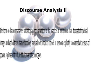 Discourse Analysis II
Thisformofdiscourseanalysistendstopaymoreattentiontothepracticesofinstitutionsthanitdoestothevisual
imagesandverbaltexts.Itsmethodologyisusuallyleftimplicit.Ittendstobemoreexplicitlyconcernedwithissuesof
power,regimesoftruth,institutionsandtechnologies.
 
