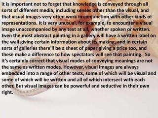 it is important not to forget that knowledge is conveyed through all
sorts of different media, including senses other than the visual, and
that visual images very often work in conjunction with other kinds of
representations. It is very unusual, for example, to encounter a visual
image unaccompanied by any text at all, whether spoken or written.
Even the most abstract painting in a gallery will have a written label on
the wall giving certain information about its making, and in certain
sorts of galleries there'll be a sheet of paper giving a price too, and
these make a difference to how spectators will see that painting. So
it’s certainly correct that visual modes of conveying meanings are not
the same as written modes. However, visual images are always
embedded into a range of other texts, some of which will be visual and
some of which will be written and all of which intersect with each
other. But visual images can be powerful and seductive in their own
right.
 