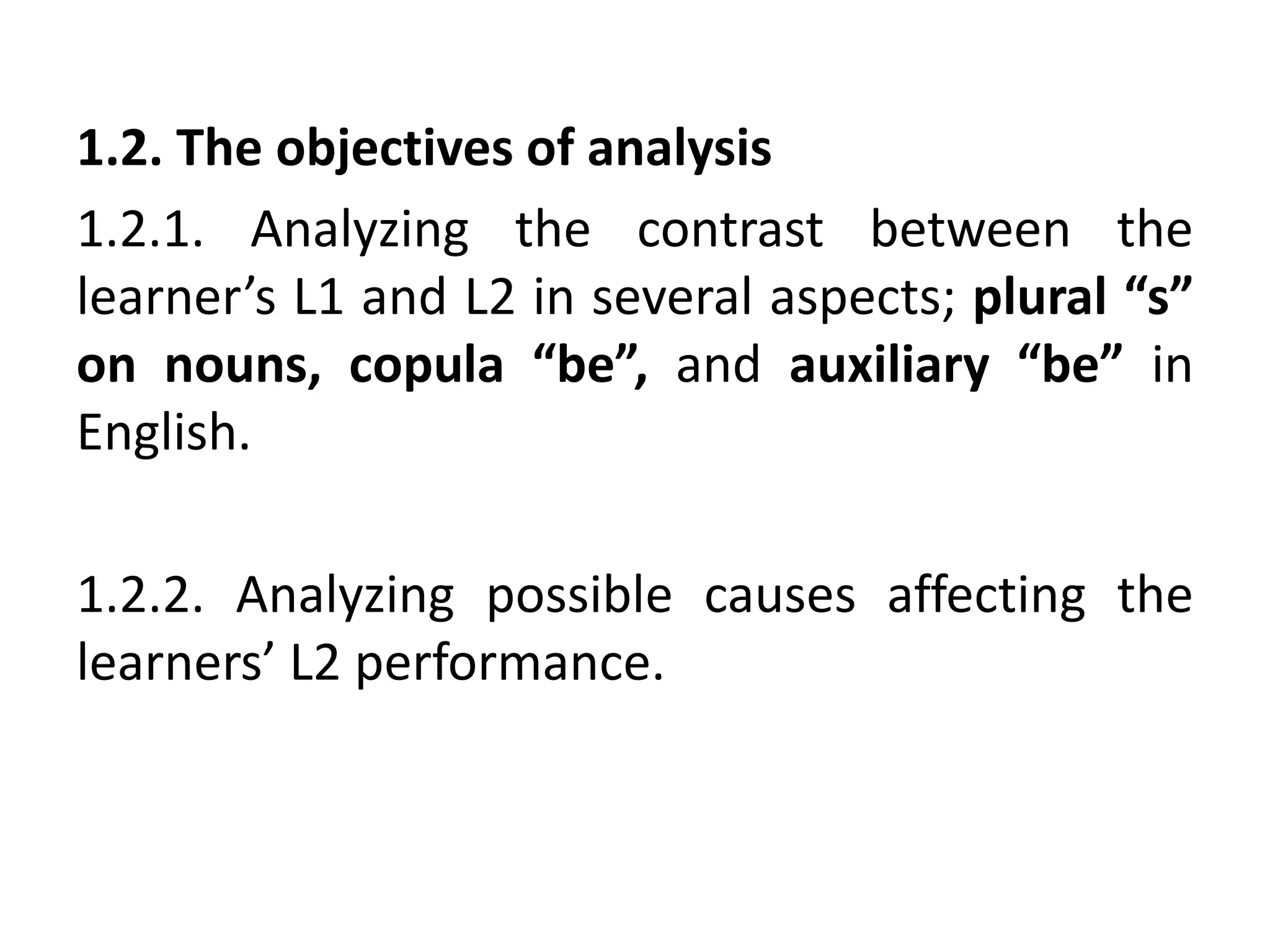 1.2. The objectives of analysis
1.2.1. Analyzing the contrast between the
learner’s L1 and L2 in several aspects; plural “s”
on nouns, copula “be”, and auxiliary “be” in
English.
1.2.2. Analyzing possible causes affecting the
learners’ L2 performance.
 
