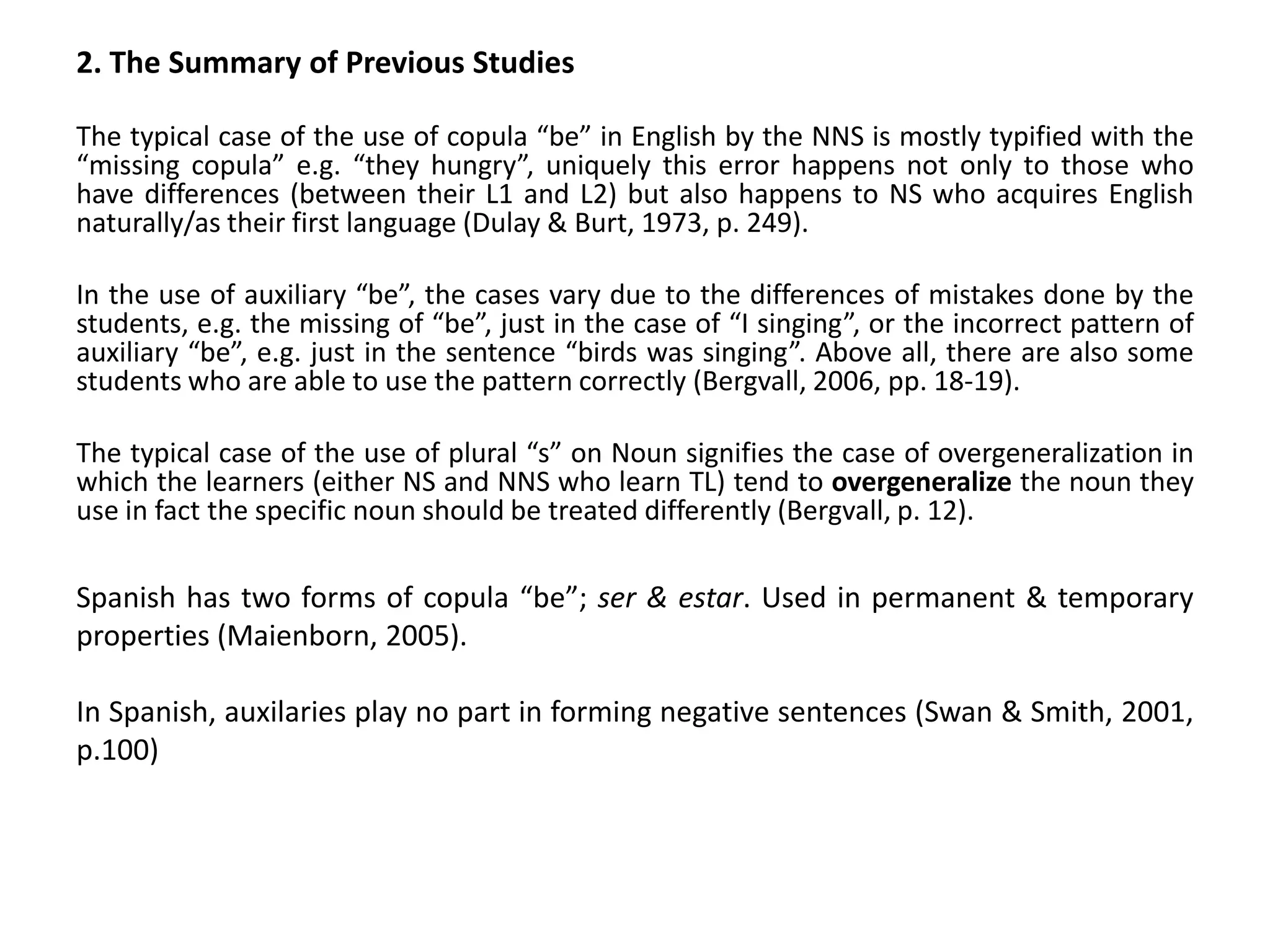 2. The Summary of Previous Studies
The typical case of the use of copula “be” in English by the NNS is mostly typified with the
“missing copula” e.g. “they hungry”, uniquely this error happens not only to those who
have differences (between their L1 and L2) but also happens to NS who acquires English
naturally/as their first language (Dulay & Burt, 1973, p. 249).
In the use of auxiliary “be”, the cases vary due to the differences of mistakes done by the
students, e.g. the missing of “be”, just in the case of “I singing”, or the incorrect pattern of
auxiliary “be”, e.g. just in the sentence “birds was singing”. Above all, there are also some
students who are able to use the pattern correctly (Bergvall, 2006, pp. 18-19).
The typical case of the use of plural “s” on Noun signifies the case of overgeneralization in
which the learners (either NS and NNS who learn TL) tend to overgeneralize the noun they
use in fact the specific noun should be treated differently (Bergvall, p. 12).
Spanish has two forms of copula “be”; ser & estar. Used in permanent & temporary
properties (Maienborn, 2005).
In Spanish, auxilaries play no part in forming negative sentences (Swan & Smith, 2001,
p.100)
 