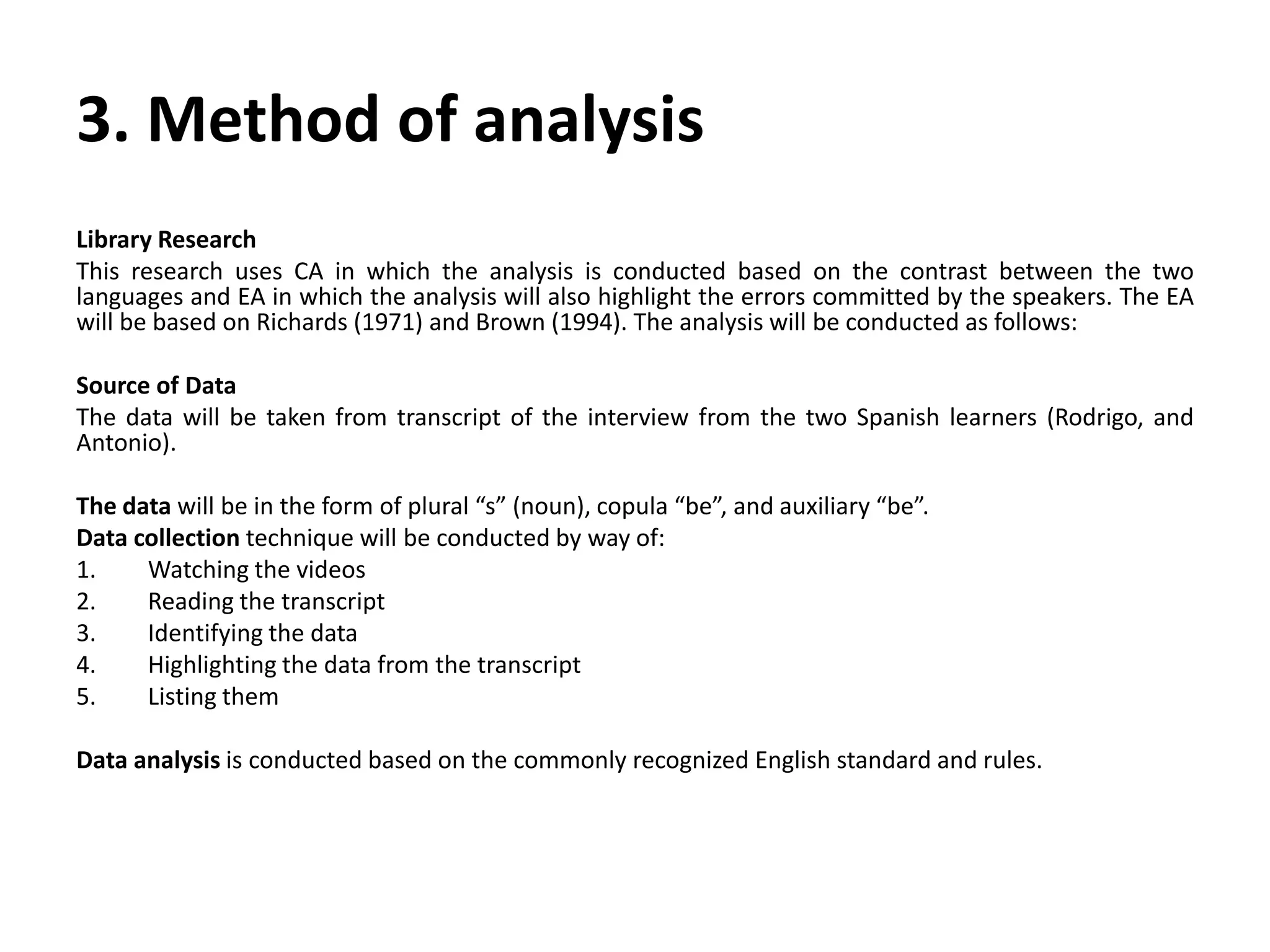 3. Method of analysis
Library Research
This research uses CA in which the analysis is conducted based on the contrast between the two
languages and EA in which the analysis will also highlight the errors committed by the speakers. The EA
will be based on Richards (1971) and Brown (1994). The analysis will be conducted as follows:
Source of Data
The data will be taken from transcript of the interview from the two Spanish learners (Rodrigo, and
Antonio).
The data will be in the form of plural “s” (noun), copula “be”, and auxiliary “be”.
Data collection technique will be conducted by way of:
1. Watching the videos
2. Reading the transcript
3. Identifying the data
4. Highlighting the data from the transcript
5. Listing them
Data analysis is conducted based on the commonly recognized English standard and rules.
 