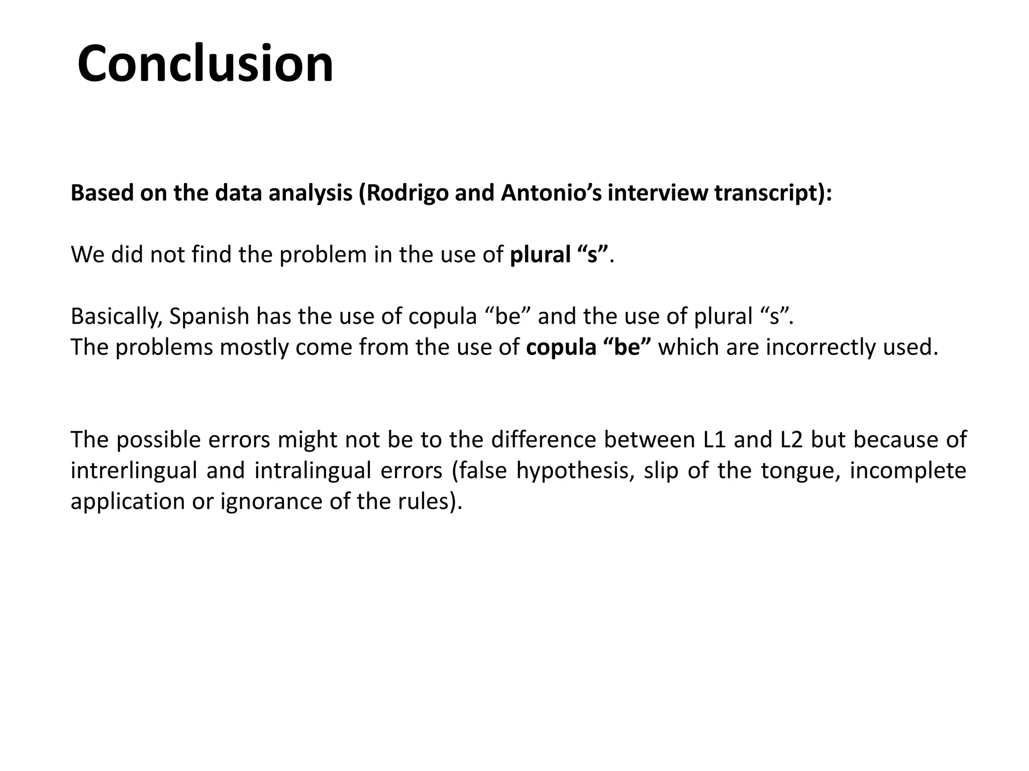 Conclusion
Based on the data analysis (Rodrigo and Antonio’s interview transcript):
We did not find the problem in the use of plural “s”.
Basically, Spanish has the use of copula “be” and the use of plural “s”.
The problems mostly come from the use of copula “be” which are incorrectly used.
The possible errors might not be to the difference between L1 and L2 but because of
intrerlingual and intralingual errors (false hypothesis, slip of the tongue, incomplete
application or ignorance of the rules).
 