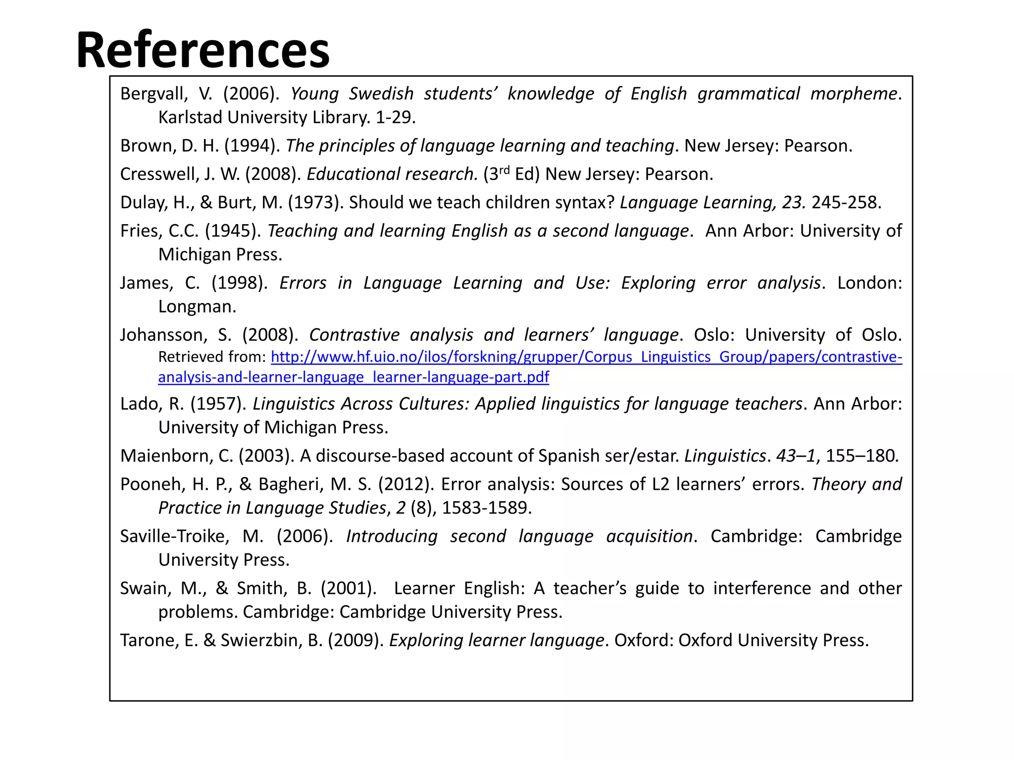 References
Bergvall, V. (2006). Young Swedish students’ knowledge of English grammatical morpheme.
Karlstad University Library. 1-29.
Brown, D. H. (1994). The principles of language learning and teaching. New Jersey: Pearson.
Cresswell, J. W. (2008). Educational research. (3rd Ed) New Jersey: Pearson.
Dulay, H., & Burt, M. (1973). Should we teach children syntax? Language Learning, 23. 245-258.
Fries, C.C. (1945). Teaching and learning English as a second language. Ann Arbor: University of
Michigan Press.
James, C. (1998). Errors in Language Learning and Use: Exploring error analysis. London:
Longman.
Johansson, S. (2008). Contrastive analysis and learners’ language. Oslo: University of Oslo.
Retrieved from: http://www.hf.uio.no/ilos/forskning/grupper/Corpus_Linguistics_Group/papers/contrastive-
analysis-and-learner-language_learner-language-part.pdf
Lado, R. (1957). Linguistics Across Cultures: Applied linguistics for language teachers. Ann Arbor:
University of Michigan Press.
Maienborn, C. (2003). A discourse-based account of Spanish ser/estar. Linguistics. 43–1, 155–180.
Pooneh, H. P., & Bagheri, M. S. (2012). Error analysis: Sources of L2 learners’ errors. Theory and
Practice in Language Studies, 2 (8), 1583-1589.
Saville-Troike, M. (2006). Introducing second language acquisition. Cambridge: Cambridge
University Press.
Swain, M., & Smith, B. (2001). Learner English: A teacher’s guide to interference and other
problems. Cambridge: Cambridge University Press.
Tarone, E. & Swierzbin, B. (2009). Exploring learner language. Oxford: Oxford University Press.
 