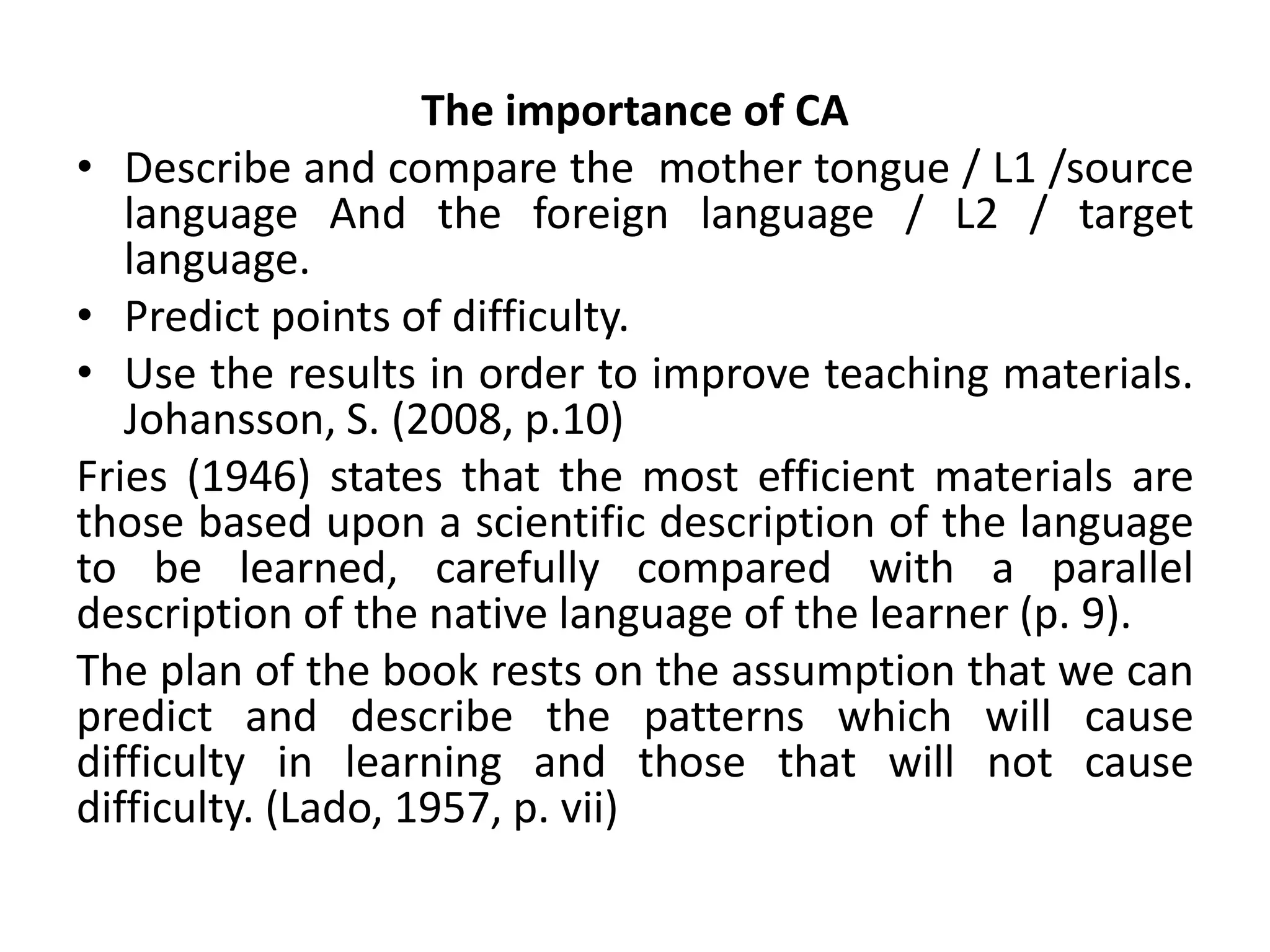The importance of CA
• Describe and compare the mother tongue / L1 /source
language And the foreign language / L2 / target
language.
• Predict points of difficulty.
• Use the results in order to improve teaching materials.
Johansson, S. (2008, p.10)
Fries (1946) states that the most efficient materials are
those based upon a scientific description of the language
to be learned, carefully compared with a parallel
description of the native language of the learner (p. 9).
The plan of the book rests on the assumption that we can
predict and describe the patterns which will cause
difficulty in learning and those that will not cause
difficulty. (Lado, 1957, p. vii)
 